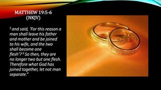 MATTHEW 19:5-6
(NKJV)
5 and said, ‘For this reason a
man shall leave his father
and mother and be joined
to his wife, and the two
shall become one
flesh’? 6 So then, they are
no longer two but one flesh.
Therefore what God has
joined together, let not man
separate.”
 