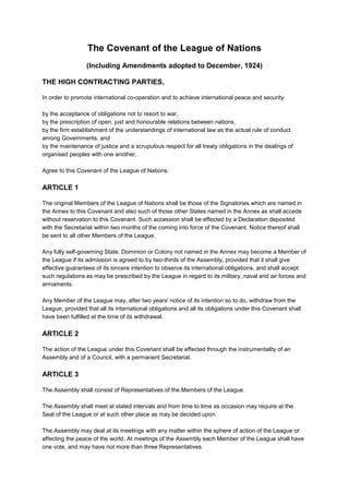 The Covenant of the League of Nations
(Including Amendments adopted to December, 1924)
THE HIGH CONTRACTING PARTIES,
In order to promote international co-operation and to achieve international peace and security
by the acceptance of obligations not to resort to war,
by the prescription of open, just and honourable relations between nations,
by the firm establishment of the understandings of international law as the actual rule of conduct
among Governments, and
by the maintenance of justice and a scrupulous respect for all treaty obligations in the dealings of
organised peoples with one another,
Agree to this Covenant of the League of Nations.
ARTICLE 1
The original Members of the League of Nations shall be those of the Signatories which are named in
the Annex to this Covenant and also such of those other States named in the Annex as shall accede
without reservation to this Covenant. Such accession shall be effected by a Declaration deposited
with the Secretariat within two months of the coming into force of the Covenant. Notice thereof shall
be sent to all other Members of the League.
Any fully self-governing State, Dominion or Colony not named in the Annex may become a Member of
the League if its admission is agreed to by two-thirds of the Assembly, provided that it shall give
effective guarantees of its sincere intention to observe its international obligations, and shall accept
such regulations as may be prescribed by the League in regard to its military, naval and air forces and
armaments.
Any Member of the League may, after two years' notice of its intention so to do, withdraw from the
League, provided that all its international obligations and all its obligations under this Covenant shall
have been fulfilled at the time of its withdrawal.
ARTICLE 2
The action of the League under this Covenant shall be effected through the instrumentality of an
Assembly and of a Council, with a permanent Secretariat.
ARTICLE 3
The Assembly shall consist of Representatives of the Members of the League.
The Assembly shall meet at stated intervals and from time to time as occasion may require at the
Seat of the League or at such other place as may be decided upon.
The Assembly may deal at its meetings with any matter within the sphere of action of the League or
affecting the peace of the world. At meetings of the Assembly each Member of the League shall have
one vote, and may have not more than three Representatives.
 