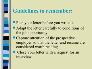 Guidelines to remember: 
 Plan your letter before you write it. 
 Adapt the letter carefully to conditions of 
the job opportunity 
 Capture attention of the prospective 
employer so that the letter and resume are 
considered worth reading. 
 Close your letter with a request for an 
interview 
 