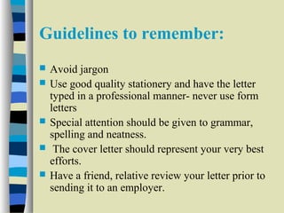 Guidelines to remember: 
 Avoid jargon 
 Use good quality stationery and have the letter 
typed in a professional manner- never use form 
letters 
 Special attention should be given to grammar, 
spelling and neatness. 
 The cover letter should represent your very best 
efforts. 
 Have a friend, relative review your letter prior to 
sending it to an employer. 
 