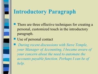 Introductory Paragraph 
 There are three effective techniques for creating a 
personal, customized touch in the introductory 
paragraph. 
 Use of personal contact 
 During recent discussions with Steve Temple, 
your Manager of Accounting, I became aware of 
your concern about the need to automate the 
accounts payable function. Perhaps I can be of 
help. 
 