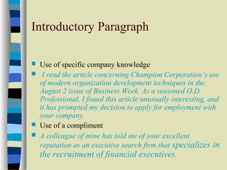 Introductory Paragraph 
 Use of specific company knowledge 
 I read the article concerning Champion Corporation’s use 
of modern organization development techniques in the 
August 2 issue of Business Week. As a seasoned O.D. 
Professional, I found this article unusually interesting, and 
it has prompted my decision to apply for employment with 
your company. 
 Use of a compliment 
 A colleague of mine has told me of your excellent 
reputation as an executive search firm that specializes in 
the recruitment of financial executives. 
 