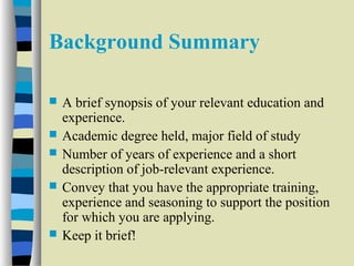Background Summary 
 A brief synopsis of your relevant education and 
experience. 
 Academic degree held, major field of study 
 Number of years of experience and a short 
description of job-relevant experience. 
 Convey that you have the appropriate training, 
experience and seasoning to support the position 
for which you are applying. 
 Keep it brief! 
 