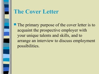 The Cover Letter 
 The primary purpose of the cover letter is to 
acquaint the prospective employer with 
your unique talents and skills, and to 
arrange an interview to discuss employment 
possibilities. 
 