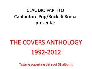 CLAUDIO PAPITTO
 Cantautore Pop/Rock di Roma
          presenta:


THE COVERS ANTHOLOGY
      1992-2012
   Tutte le copertine dei suoi 51 albums
 