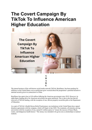 The Covert Campaign By
TikTok To Influence American
Higher Education
S
H
A
R
E
The parent business of the well-known social media network TikTok, ByteDance, has been pushing for
influence in the United States even as politicians grow worried about the programme’s potential hazards to
national security given its connections to China.
ByteDance has spent close to $18 million lobbying the American government since 2019. However, its
eight-figure funding drive for American universities has gone unnoticed. This is due to the fact that all
receivers of TikTok funding, with the exception of one, did not properly record the gifts to the Department
of Education.
As a part of TikTok’s Health Heroes Relief Fund project, ten institutions in the United States have signed
donation agreements with the company, which will begin in late 2020. The recipients, all minority-serving
universities with the exception of one, earned $1 million apiece to “ensure the success of future Black,
Latinx, and Indigenous health heroes.” The money was intended to be given out as scholarships to medical
students.
 