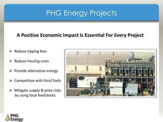 A Positive Economic Impact Is Essential For Every Project
 Reduce tipping fees
 Reduce hauling costs
 Provide alternative energy
 Competitive with fossil fuels
 Mitigate supply & price risks
by using local feedstocks
PHG Energy Projects
 