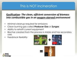 This is NOT incineration
• Minimal cleanup required for emissions
• Clean burning gas called Producer Gas or Syngas
• Ability to retrofit current equipment
• Biochar created from the process is stable and has secondary
uses
• Feedstock flexibility
Gasification- The clean, efficient conversion of biomass
into combustible gas in an oxygen-starved environment
 