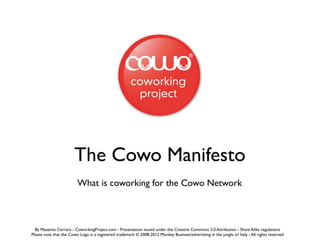 The Cowo Manifesto
                         What is coworking for the Cowo Network



  By Massimo Carraro - CoworkingProject.com - Presentation issued under the Creative Commons 3.0 Attribution - Share Alike regulations
Please note that the Cowo Logo is a registered trademark © 2008-2012 Monkey Business/advertising in the jungle srl Italy - All rights reserved
 