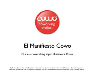 El Maniﬁesto Cowo
                      Que es el coworking segùn el network Cowo.



  By Massimo Carraro - CoworkingProject.com - Presentation issued under the Creative Commons 3.0 Attribution - Share Alike regulations
Please note that the Cowo Logo is a registered trademark © 2008-2012 Monkey Business/advertising in the jungle srl Italy - All rights reserved
 