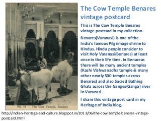This is The Cow Temple Benares
vintage postcard in my collection.
Benares(Varanasi) is one of the
India's famous Pilgrimage shrine to
Hindus. Hindu people consider to
visit Holy Varanasi(Benares) at least
once in their life time. In Benareas
there will be many ancient temples
(Kashi Vishwanadha temple & many
other nearly 500 temples across
Benares) and also Sacred Bathing
Ghats across the Ganges(Ganga) river
in Varanasi.
I share this vintage post card in my
Heritage of India blog.
http://indian-heritage-and-culture.blogspot.in/2013/06/the-cow-temple-benares-vintage-
postcard.html
The Cow Temple Benares
vintage postcard
 