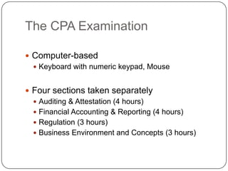 The CPA ExaminationComputer-basedKeyboard with numeric keypad, MouseFour sections taken separatelyAuditing & Attestation (4 hours)Financial Accounting & Reporting (4 hours)Regulation (3 hours)Business Environment and Concepts (3 hours)