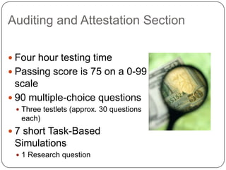 Auditing and Attestation SectionFour hour testing timePassing score is 75 on a 0-99 scale90 multiple-choice questionsThree testlets (approx. 30 questions each)7 short Task-Based Simulations1 Research question