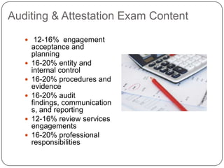Auditing & Attestation Exam Content 12-16%  engagement acceptance and planning16-20% entity and internal control16-20% procedures and evidence16-20% audit findings, communications, and reporting12-16% review services engagements16-20% professional responsibilities