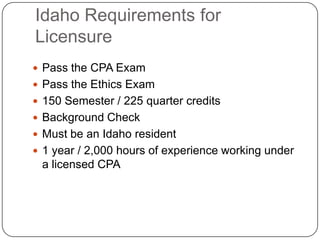 Idaho Requirements for LicensurePass the CPA ExamPass the Ethics Exam150 Semester / 225 quarter creditsBackground CheckMust be an Idaho resident1 year / 2,000 hours of experience working under a licensed CPA