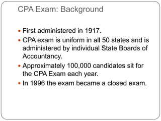 CPA Exam: Background First administered in 1917. CPA exam is uniform in all 50 states and is administered by individual State Boards of Accountancy. Approximately 100,000 candidates sit for the CPA Exam each year. In 1996 the exam became a closed exam. 