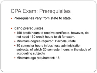 CPA Exam: Prerequisites Prerequisites vary from state to state. Idaho prerequisites:150 credit hours to receive certificate, however, do not need 150 credit hours to sit for exam. Minimum degree required: Baccalaureate30 semester hours in business administration subjects, of which 20 semester hours in the study of accounting subjectsMinimum age requirement: 18