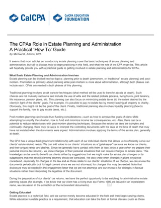 The  CPAs  Role  in  Estate  Planning  and  Administration
A  Practical  'How  To'  Guide
By  Michael  B.  Allmon,  CPA

It  seems  that  most  articles  on  introductory  estate  planning  cover  the  basic  techniques  of  estate  planning  and
administration,  but  fail  to  discuss  how  to  begin  practicing  in  this  field,  and  what  the  role  of  the  CPA  might  be.  This  article
will  hopefully  provide  you  with  a  practical  guide  to  getting  involved  in  estate  planning  and  administration  for  CPAs.

What  Basic  Estate  Planning  and  Administration  Involves  
Estate  planning  can  be  divided  into  two  topics:  planning  prior  to  death  (premortem,  or  “traditional”  estate  planning)  and  post-­
mortem.  Premortem  is  primarily  about  planning  while  post-­mortem  is  more  about  administration,  although  both  phases  can
include  each.  CPAs  are  needed  in  both  phases  of  this  planning.

Traditional  planning  involves  asset  transfer  techniques  (what  method  will  be  used  to  transfer  assets  at  death).  Such
choices  are  not  mutually  exclusive  and  include  the  use  of  wills  and  the  related  probate  process,  living  trusts,  joint  tenancy,
life  insurance,  pension  plans,  etc.  This  planning  can  also  focus  on  minimizing  estate  taxes  (to  the  extent  desired  by  the
client)  in  light  of  the  clients’  goals.  For  example,  it’s  possible  to  pay  no  estate  tax  by  merely  leaving  all  property  to  charity.
Obviously,  this  might  not  be  the  goal  of  the  client.  Finally,  traditional  planning  also  involves  liquidity  planning  (how  to
support  the  family,  how  to  pay  estate  taxes,  etc.).

Post-­mortem  planning  can  include  trust  funding  considerations—such  as  how  to  achieve  the  goals  of  plans  while
attempting  to  simplify  the  situation,  how  to  fund  and  minimize  income  tax  consequences,  etc.  Also,  there  can  be  a
potential  to  reduce  estate  taxes  with  post-­mortem  planning  techniques.  Because  the  estate  tax  laws  are  complex  and
continually  changing,  there  may  be  ways  to  interpret  the  controlling  documents  with  the  laws  at  the  time  of  death  that  may
have  not  existed  when  the  documents  were  signed.  Administration  involves  applying  the  terms  of  the  estate  plan,  generally
at  death.

The  CPA  has  a  unique  background  and  relationship  with  each  of  our  individual  clients  that  allows  us  to  efficiently  serve  our
clients’  estate  related  needs.  We  can  add  value  to  our  clients’  situations  as  a  “gatekeeper”  because  we  know  our  clients,
and  their  unique  needs  and  desires.  Since  we  generally  have  contact  with  them  at  least  once  a  year  (when  we  prepare  their
personal  income  tax  returns),  we  know  changes  in  their  personal  situations  that  can  require  changes  to  estate  plans.  This
knowledge  can  be  used  to  benefit  our  clients  either  by  suggestions  that  we  might  make  for  estate  plan  changes  or  for
suggestions  that  the  estate-­planning  attorney  should  be  consulted.  We  also  know  when  changes  in  plans  should  be
considered,  especially  for  changes  in  the  law  and  as  those  relate  to  our  clients’  situations.  If  we  choose,  we  can  review  the
documents  periodically  (not  for  legal  content  since  we  are  not  attorneys)  for  changes  that  may  be  needed.  Note  that
disclosure  may  be  needed  in  the  engagement  letter  that  we  are  not  attorneys  and  our  review  is  for  changes  in  factual
situations  rather  than  interpreting  the  legalities  of  the  document.

During  the  preparation  of  our  clients’  tax  returns,  we  have  the  perfect  opportunity  to  be  watching  for  administrative  estate
planning  issues  (for  example,  if  we  know  that  our  client  has  a  living  trust  but  Forms  1099  are  issued  in  an  inconsistent
name,  we  can  assist  in  the  correction  of  the  inconsistent  documents).

Getting  Educated
Estate  practice  is  a  technical  field,  and  we  cannot  merely  become  educated  in  the  field  and  then  begin  serving  clients.
While  education  in  estate  practice  is  a  requirement,  that  education  can  take  the  form  of  formal  classes  (such  as  those
 