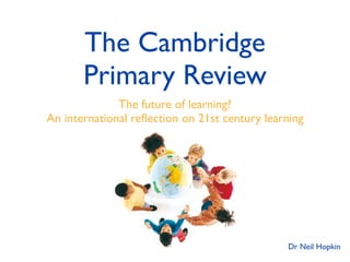 The Cambridge
       Primary Review
              The future of learning?
An international reﬂection on 21st century learning




                                               Dr Neil Hopkin
 