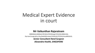 Medical Expert Evidence
in court
Mr Vaikunthan Rajaratnam
MBBS(Mal),AM(Mal),FRCS(Ed),FRCS(Glasg),FICS(USA),MBA(USA),
Dip Hand Surgery(Eur),Dip MedEd(Dundee),FHEA(UK),FFST(Ed),FAcadMEd(UK).
Senior Consultant Hand Surgeon
Alexandra Health, SINGAPORE
 