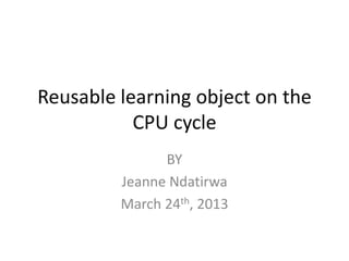 Reusable learning object on the
           CPU cycle
               BY
         Jeanne Ndatirwa
         March 24th, 2013
 