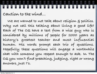 Caution to the wind… 
We are warned to not talk about religion & politics. 
Why not call this talking about living a good life? 
Each of The CQ have a text from a wise guy who is 
considered by millions of people for 2000 years as 
history’s greatest teacher and most influential 
human. His words prompt each trio of questions. 
Hopefully these questions will engage a worthwhile 
chat with someone you respect enough to ask. In The 
CQ you won’t find preaching, judging, right or wrong 
answers. Just ?’s. 
Monday, September 29, 14 
 