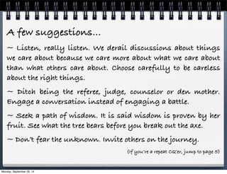 A few suggestions… 
~ Listen, really listen. We derail discussions about things 
we care about because we care more about what we care about 
than what others care about. Choose carefully to be careless 
about the right things. 
~ Ditch being the referee, judge, counselor or den mother. 
Engage a conversation instead of engaging a battle. 
~ Seek a path of wisdom. It is said wisdom is proven by her 
fruit. See what the tree bears before you break out the axe. 
~ Don’t fear the unknown. Invite others on the journey. 
{If you’re a repeat CQ’er, jump to page 5} 
Monday, September 29, 14 
 