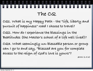 The CQ 
CQ1. What is my Happy Path - the "life, liberty and 
pursuit of happiness" road I choose to travel? 
CQ2. How do I experience the blessings in the 
Beatitudes (the Master's school of a life well lived)? 
CQ3. What seemingly un-blessable person or group 
can I go to and say, "Blessed are you for complete 
access to the reign of God's love is yours"? 
#002 (1.5.3) 
Monday, September 29, 14 
 