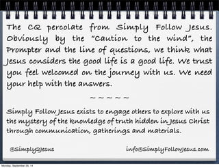 The CQ percolate from Simply Follow Jesus. 
Obviously by the “Caution to the wind”, the 
Prompter and the line of questions, we think what 
Jesus considers the good life is a good life. We trust 
you feel welcomed on the journey with us. We need 
your help with the answers. 
~ ~ ~ ~ ~ 
Simply Follow Jesus exists to engage others to explore with us 
the mystery of the knowledge of truth hidden in Jesus Christ 
through communication, gatherings and materials. 
@Simply2Jesus info@SimplyFollowJesus.com 
Monday, September 29, 14 
