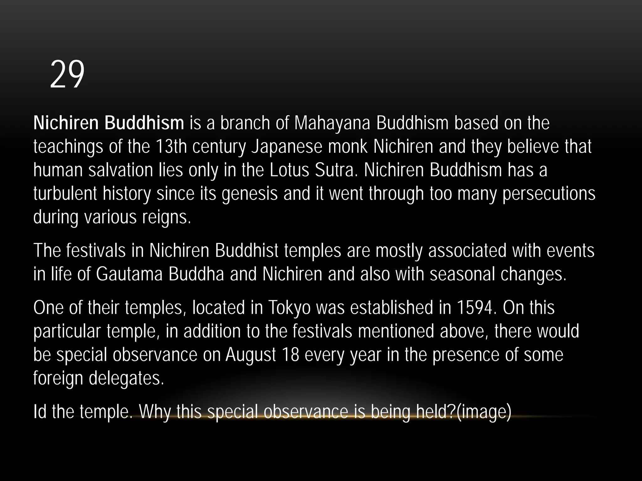 29
Nichiren Buddhism is a branch of Mahayana Buddhism based on the
teachings of the 13th century Japanese monk Nichiren and they believe that
human salvation lies only in the Lotus Sutra. Nichiren Buddhism has a
turbulent history since its genesis and it went through too many persecutions
during various reigns.
The festivals in Nichiren Buddhist temples are mostly associated with events
in life of Gautama Buddha and Nichiren and also with seasonal changes.
One of their temples, located in Tokyo was established in 1594. On this
particular temple, in addition to the festivals mentioned above, there would
be special observance on August 18 every year in the presence of some
foreign delegates.
Id the temple. Why this special observance is being held?(image)
 