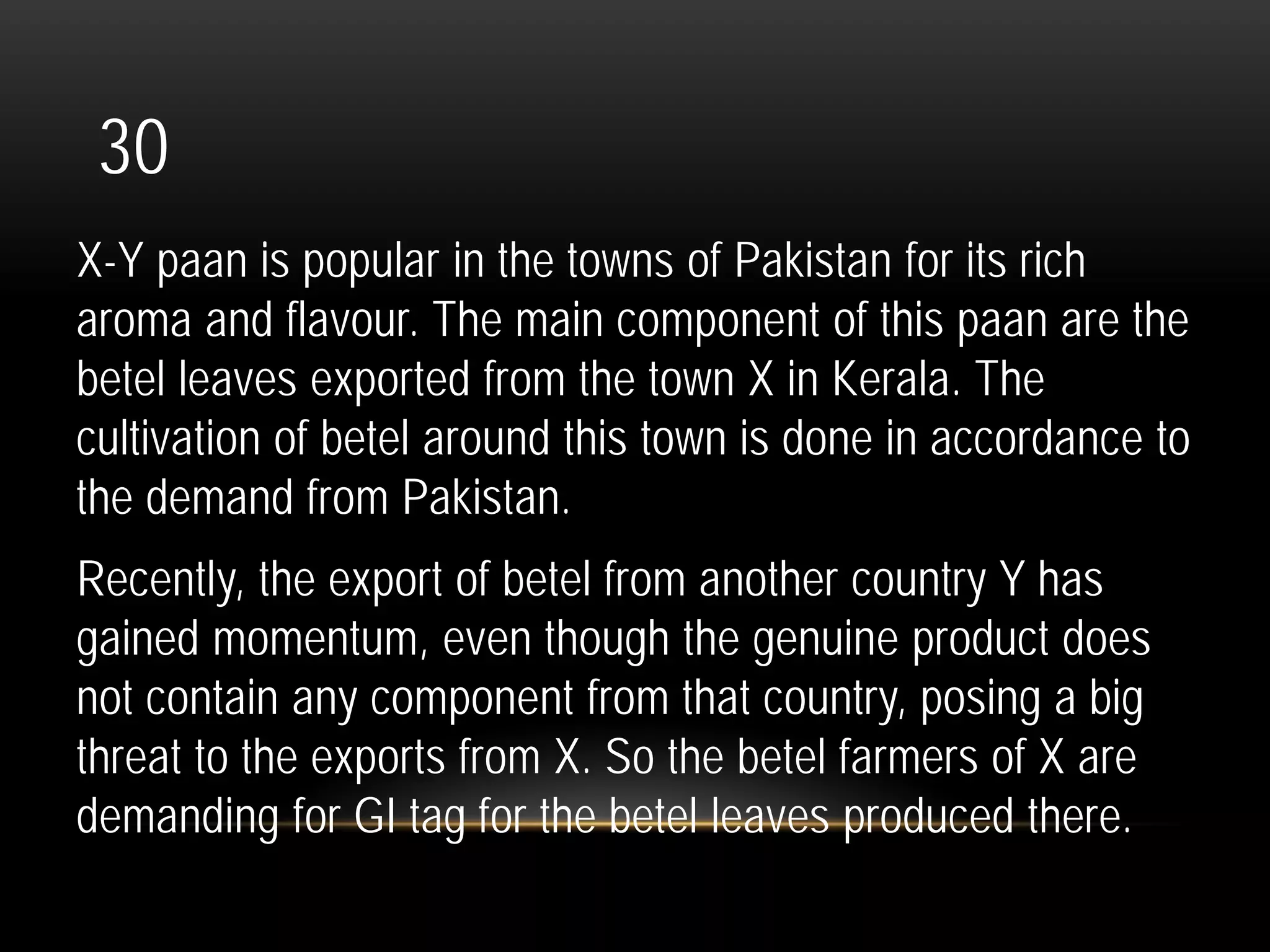 30
X-Y paan is popular in the towns of Pakistan for its rich
aroma and flavour. The main component of this paan are the
betel leaves exported from the town X in Kerala. The
cultivation of betel around this town is done in accordance to
the demand from Pakistan.
Recently, the export of betel from another country Y has
gained momentum, even though the genuine product does
not contain any component from that country, posing a big
threat to the exports from X. So the betel farmers of X are
demanding for GI tag for the betel leaves produced there.
 