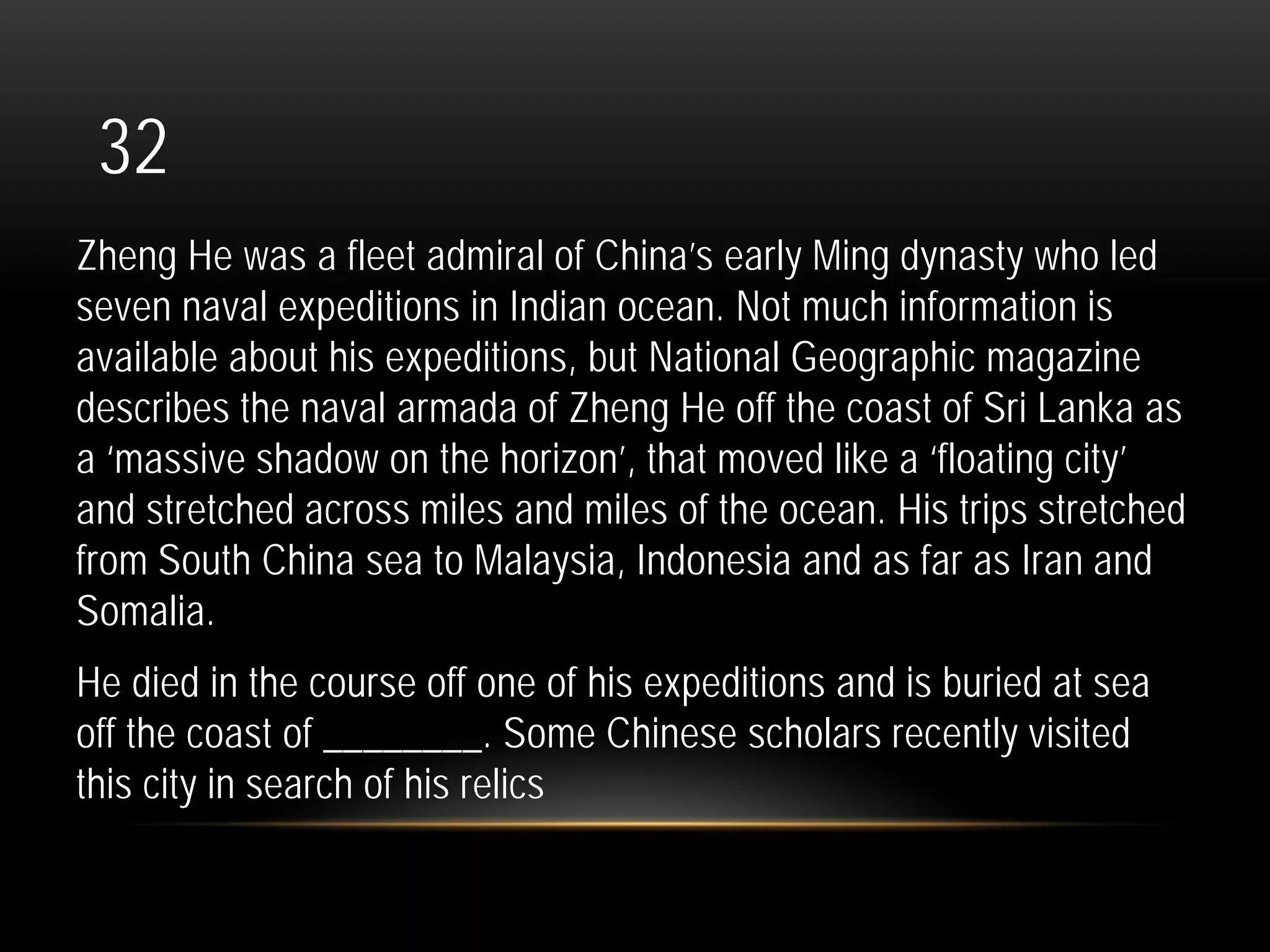 32
Zheng He was a fleet admiral of China’s early Ming dynasty who led
seven naval expeditions in Indian ocean. Not much information is
available about his expeditions, but National Geographic magazine
describes the naval armada of Zheng He off the coast of Sri Lanka as
a ‘massive shadow on the horizon’, that moved like a ‘floating city’
and stretched across miles and miles of the ocean. His trips stretched
from South China sea to Malaysia, Indonesia and as far as Iran and
Somalia.
He died in the course off one of his expeditions and is buried at sea
off the coast of ________. Some Chinese scholars recently visited
this city in search of his relics
 