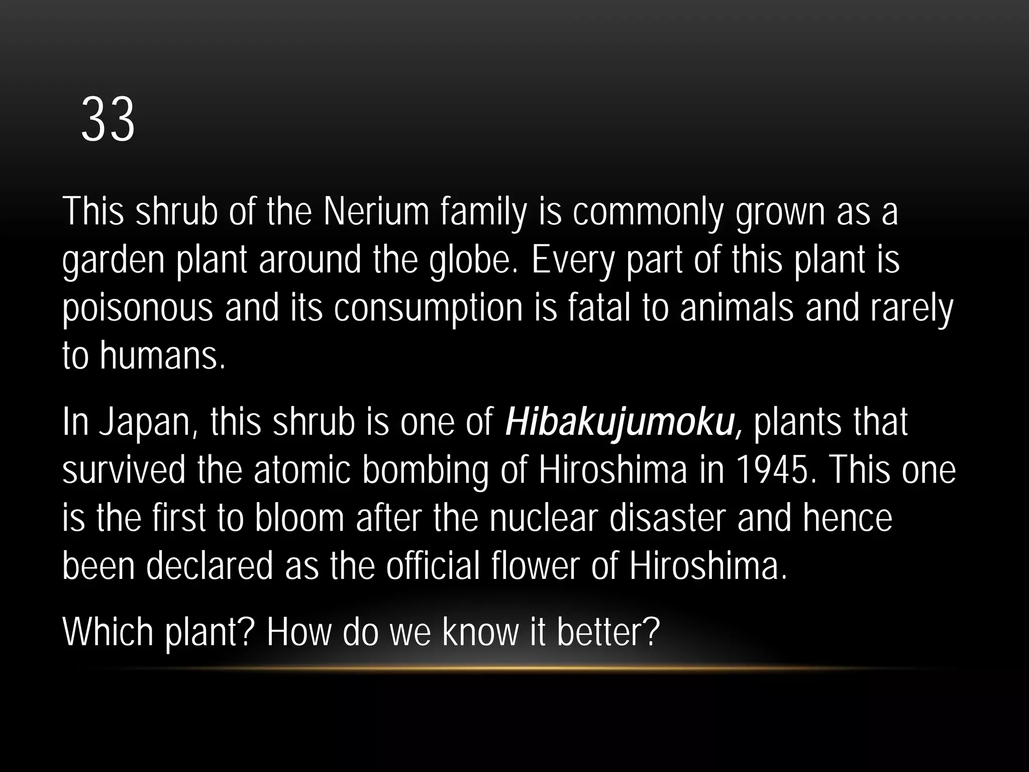 33
This shrub of the Nerium family is commonly grown as a
garden plant around the globe. Every part of this plant is
poisonous and its consumption is fatal to animals and rarely
to humans.
In Japan, this shrub is one of Hibakujumoku, plants that
survived the atomic bombing of Hiroshima in 1945. This one
is the first to bloom after the nuclear disaster and hence
been declared as the official flower of Hiroshima.
Which plant? How do we know it better?
 