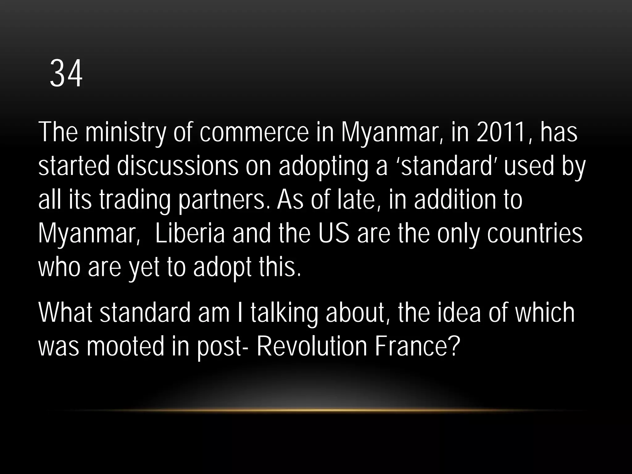 34
The ministry of commerce in Myanmar, in 2011, has
started discussions on adopting a ‘standard’ used by
all its trading partners. As of late, in addition to
Myanmar, Liberia and the US are the only countries
who are yet to adopt this.
What standard am I talking about, the idea of which
was mooted in post- Revolution France?
 