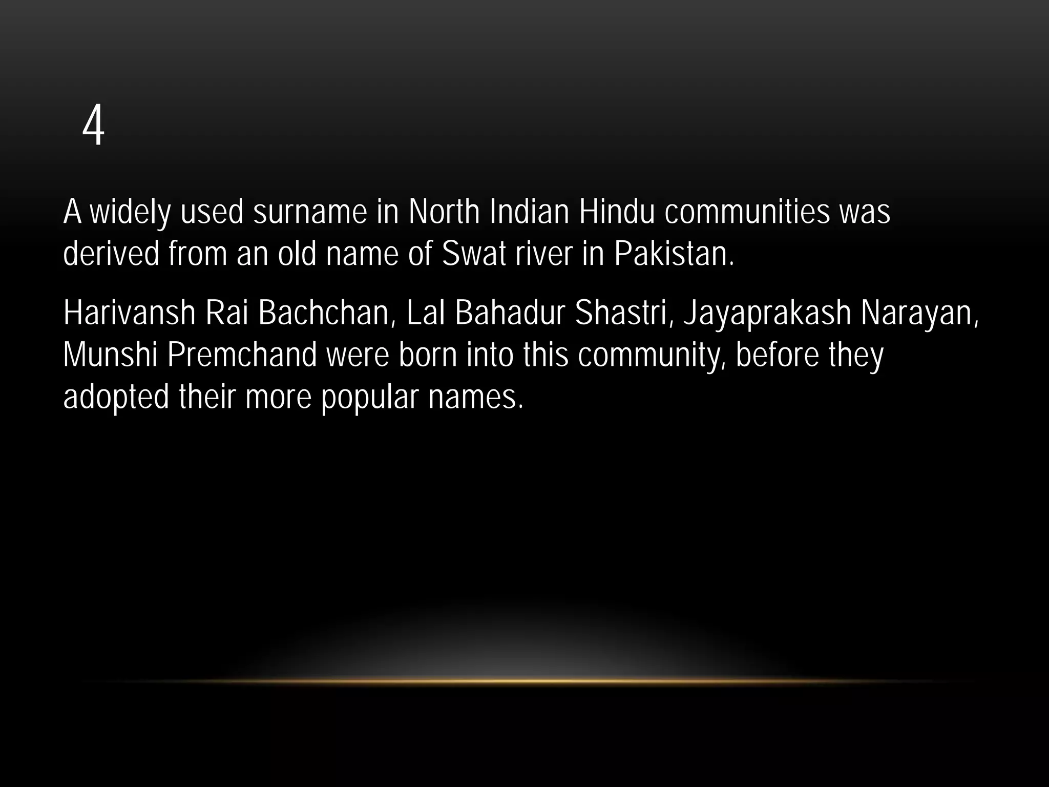 4
A widely used surname in North Indian Hindu communities was
derived from an old name of Swat river in Pakistan.
Harivansh Rai Bachchan, Lal Bahadur Shastri, Jayaprakash Narayan,
Munshi Premchand were born into this community, before they
adopted their more popular names.
 