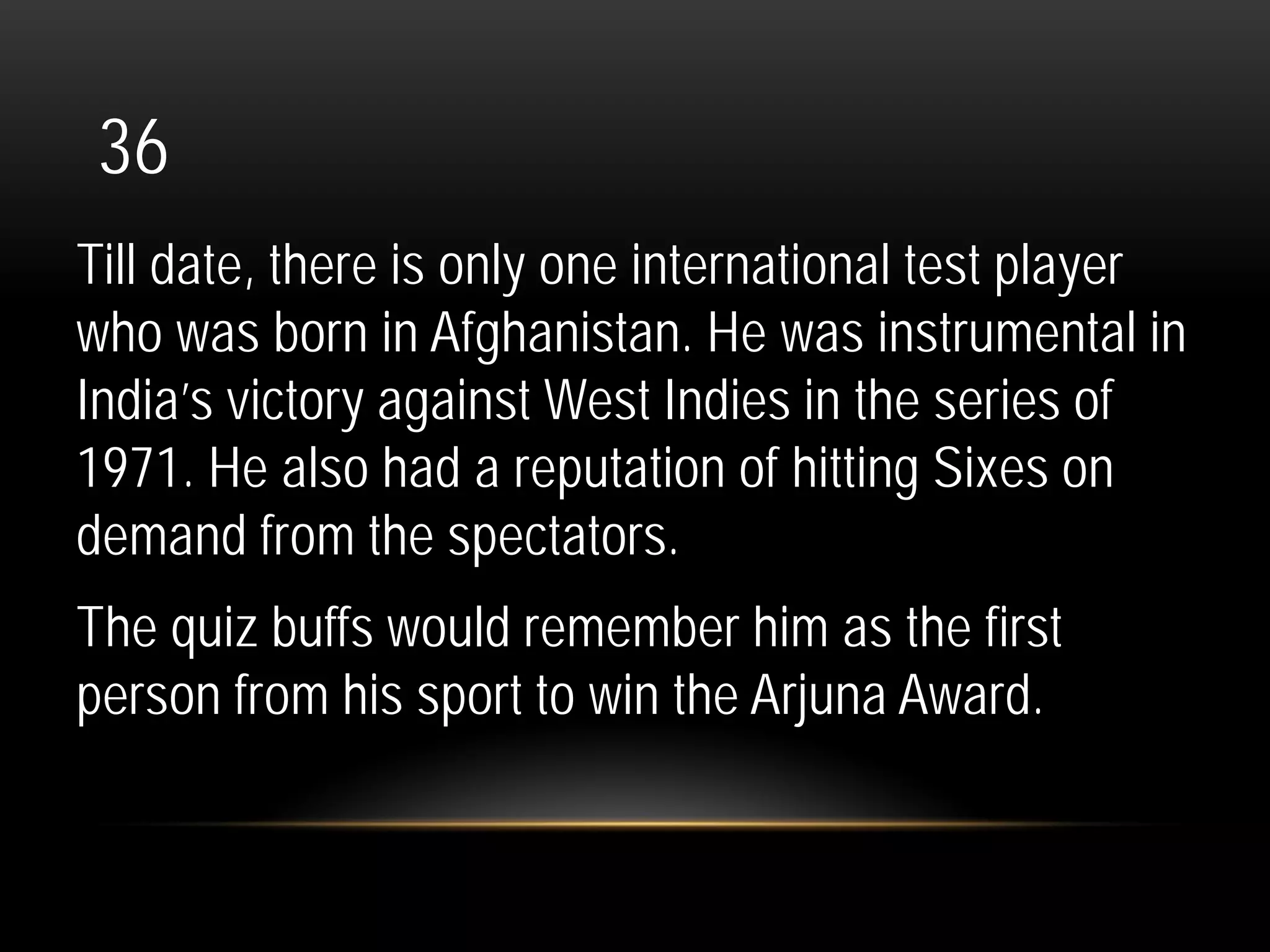 36
Till date, there is only one international test player
who was born in Afghanistan. He was instrumental in
India’s victory against West Indies in the series of
1971. He also had a reputation of hitting Sixes on
demand from the spectators.
The quiz buffs would remember him as the first
person from his sport to win the Arjuna Award.
 