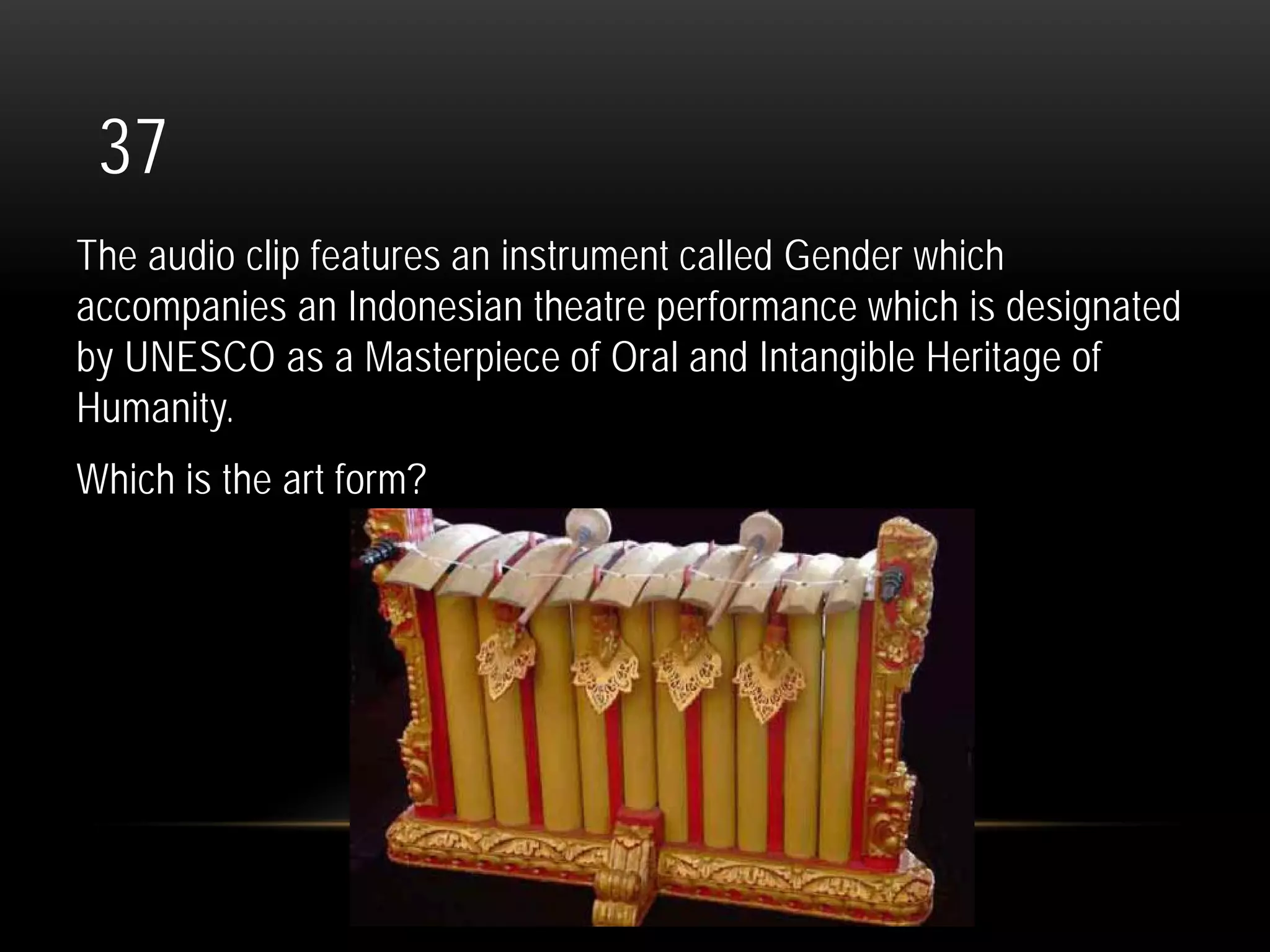 37
The audio clip features an instrument called Gender which
accompanies an Indonesian theatre performance which is designated
by UNESCO as a Masterpiece of Oral and Intangible Heritage of
Humanity.
Which is the art form?
 