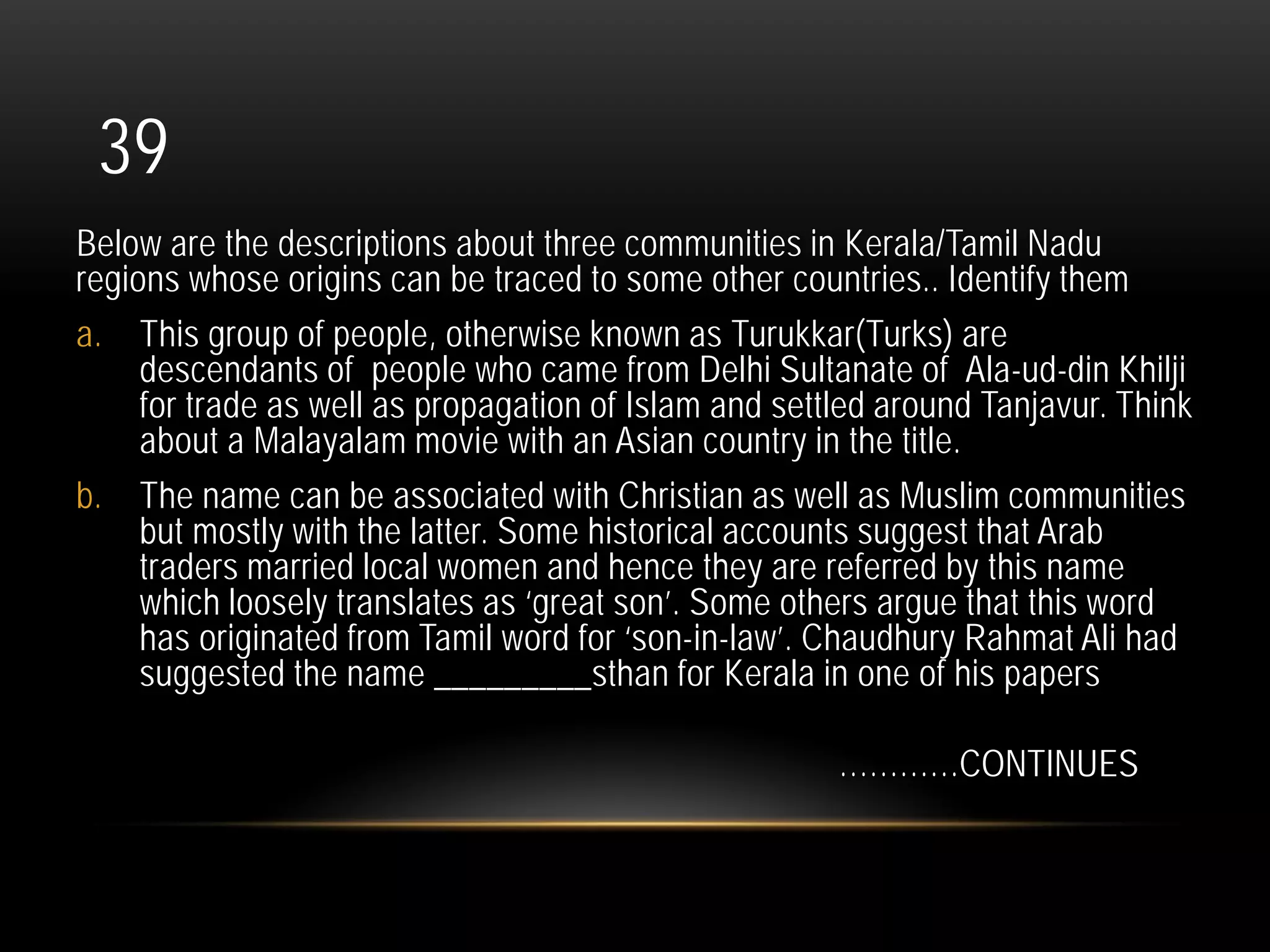 39
Below are the descriptions about three communities in Kerala/Tamil Nadu
regions whose origins can be traced to some other countries.. Identify them
a. This group of people, otherwise known as Turukkar(Turks) are
descendants of people who came from Delhi Sultanate of Ala-ud-din Khilji
for trade as well as propagation of Islam and settled around Tanjavur. Think
about a Malayalam movie with an Asian country in the title.
b. The name can be associated with Christian as well as Muslim communities
but mostly with the latter. Some historical accounts suggest that Arab
traders married local women and hence they are referred by this name
which loosely translates as ‘great son’. Some others argue that this word
has originated from Tamil word for ‘son-in-law’. Chaudhury Rahmat Ali had
suggested the name _________sthan for Kerala in one of his papers
…………CONTINUES
 