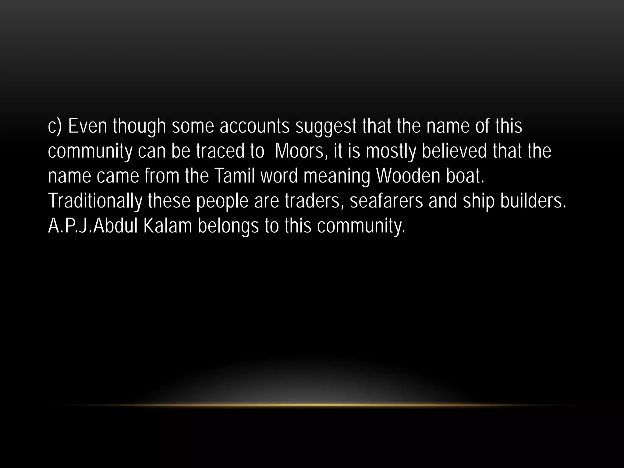 c) Even though some accounts suggest that the name of this
community can be traced to Moors, it is mostly believed that the
name came from the Tamil word meaning Wooden boat.
Traditionally these people are traders, seafarers and ship builders.
A.P.J.Abdul Kalam belongs to this community.
 
