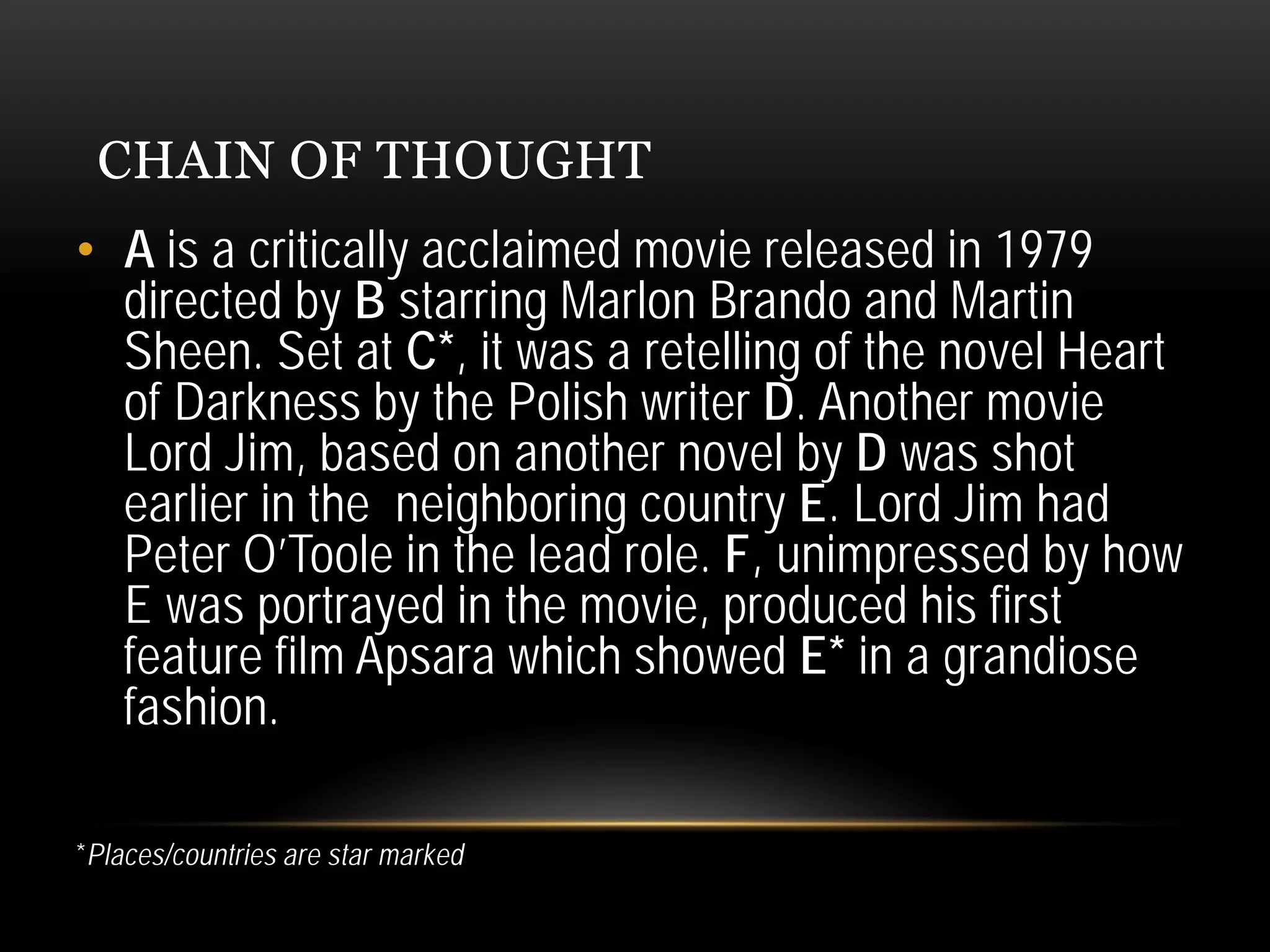CHAIN OF THOUGHT
• A is a critically acclaimed movie released in 1979
directed by B starring Marlon Brando and Martin
Sheen. Set at C*, it was a retelling of the novel Heart
of Darkness by the Polish writer D. Another movie
Lord Jim, based on another novel by D was shot
earlier in the neighboring country E. Lord Jim had
Peter O’Toole in the lead role. F, unimpressed by how
E was portrayed in the movie, produced his first
feature film Apsara which showed E* in a grandiose
fashion.
*Places/countries are star marked
 