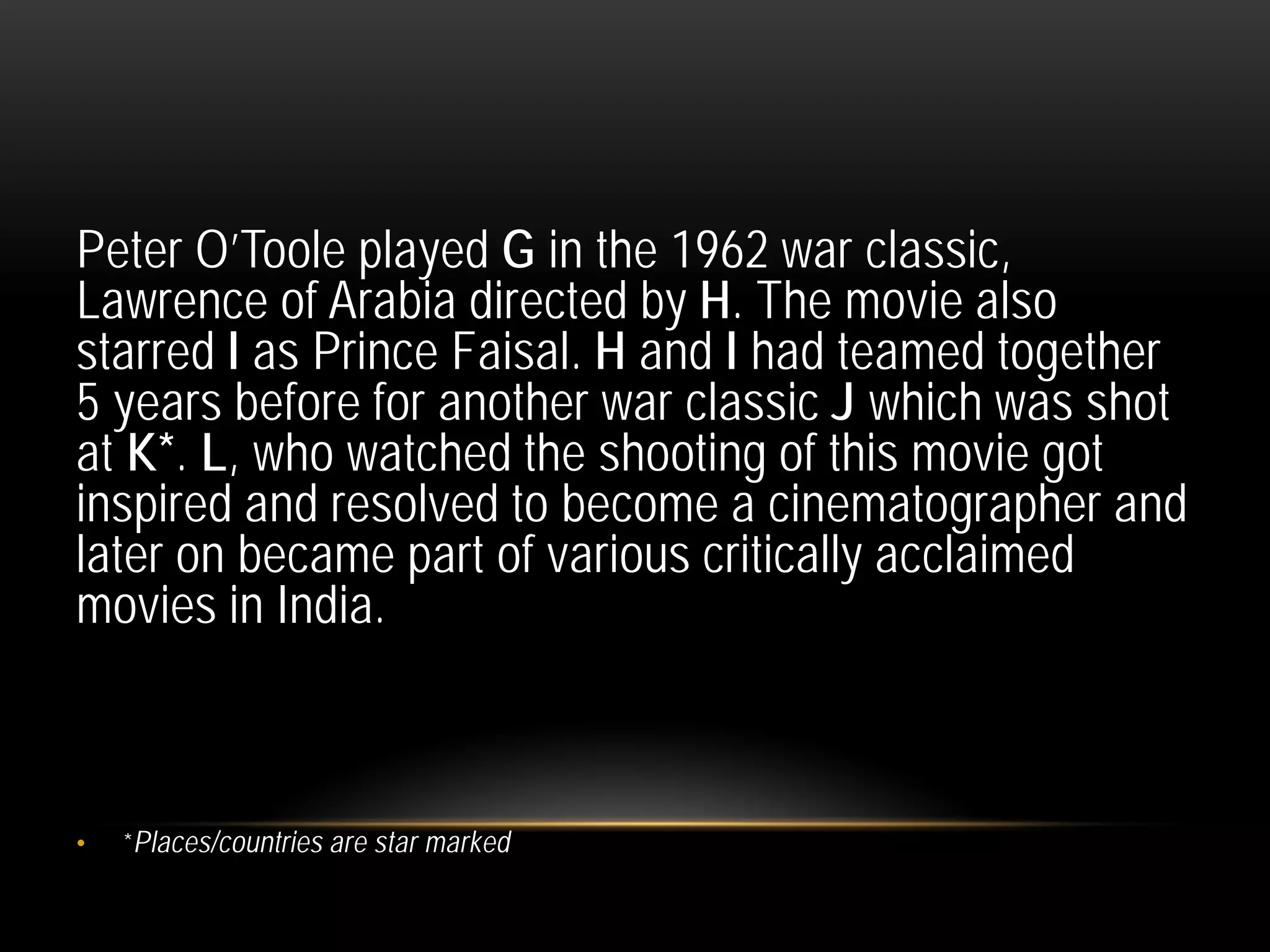 Peter O’Toole played G in the 1962 war classic,
Lawrence of Arabia directed by H. The movie also
starred I as Prince Faisal. H and I had teamed together
5 years before for another war classic J which was shot
at K*. L, who watched the shooting of this movie got
inspired and resolved to become a cinematographer and
later on became part of various critically acclaimed
movies in India.
• *Places/countries are star marked
 