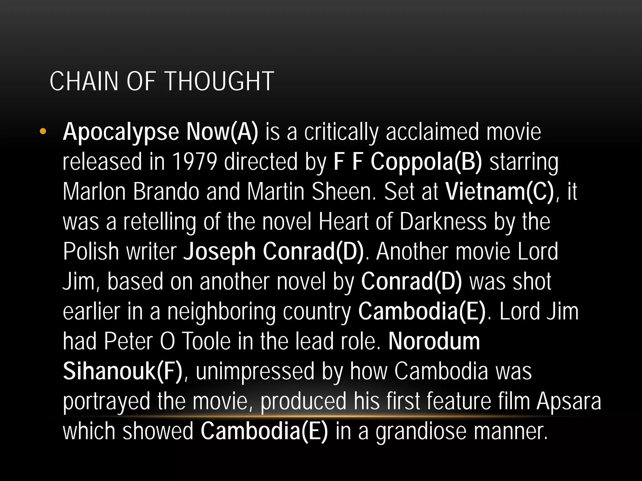 CHAIN OF THOUGHT
• Apocalypse Now(A) is a critically acclaimed movie
released in 1979 directed by F F Coppola(B) starring
Marlon Brando and Martin Sheen. Set at Vietnam(C), it
was a retelling of the novel Heart of Darkness by the
Polish writer Joseph Conrad(D). Another movie Lord
Jim, based on another novel by Conrad(D) was shot
earlier in a neighboring country Cambodia(E). Lord Jim
had Peter O Toole in the lead role. Norodum
Sihanouk(F), unimpressed by how Cambodia was
portrayed the movie, produced his first feature film Apsara
which showed Cambodia(E) in a grandiose manner.
 