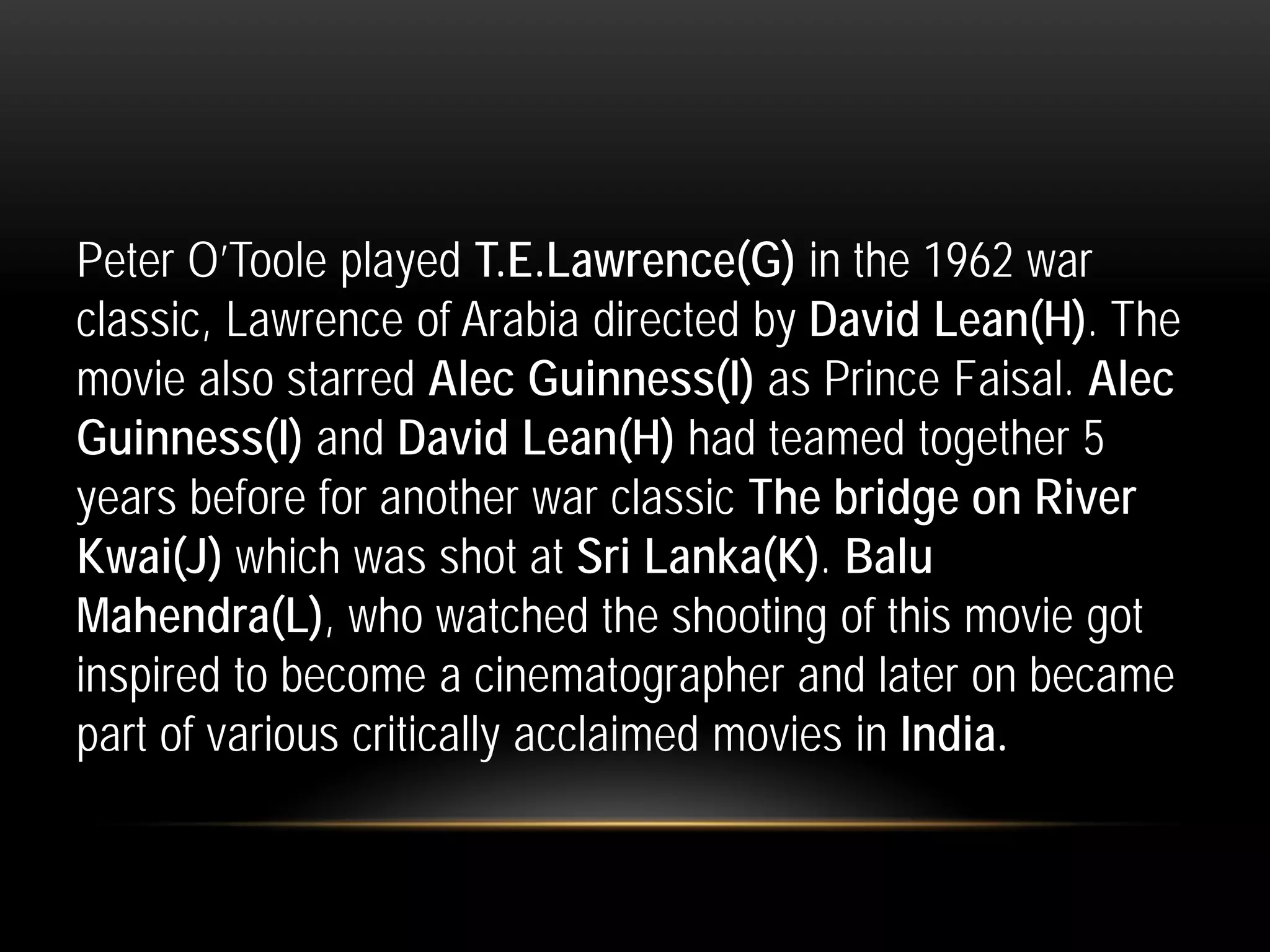 Peter O’Toole played T.E.Lawrence(G) in the 1962 war
classic, Lawrence of Arabia directed by David Lean(H). The
movie also starred Alec Guinness(I) as Prince Faisal. Alec
Guinness(I) and David Lean(H) had teamed together 5
years before for another war classic The bridge on River
Kwai(J) which was shot at Sri Lanka(K). Balu
Mahendra(L), who watched the shooting of this movie got
inspired to become a cinematographer and later on became
part of various critically acclaimed movies in India.
 