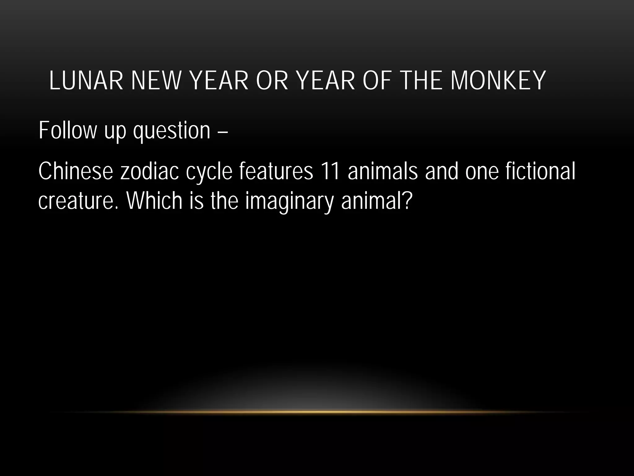 LUNAR NEW YEAR OR YEAR OF THE MONKEY
Follow up question –
Chinese zodiac cycle features 11 animals and one fictional
creature. Which is the imaginary animal?
 