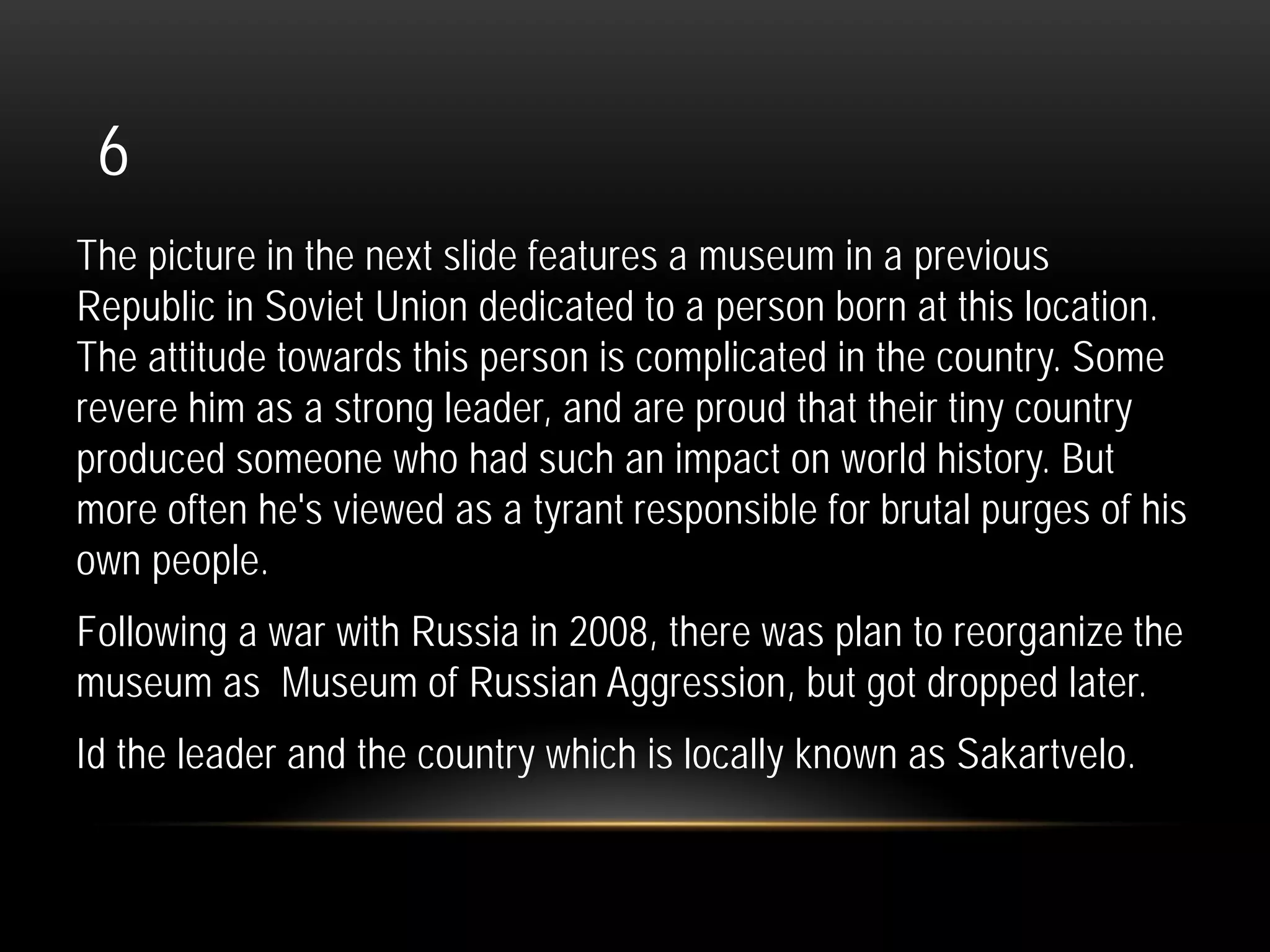 6
The picture in the next slide features a museum in a previous
Republic in Soviet Union dedicated to a person born at this location.
The attitude towards this person is complicated in the country. Some
revere him as a strong leader, and are proud that their tiny country
produced someone who had such an impact on world history. But
more often he's viewed as a tyrant responsible for brutal purges of his
own people.
Following a war with Russia in 2008, there was plan to reorganize the
museum as Museum of Russian Aggression, but got dropped later.
Id the leader and the country which is locally known as Sakartvelo.
 