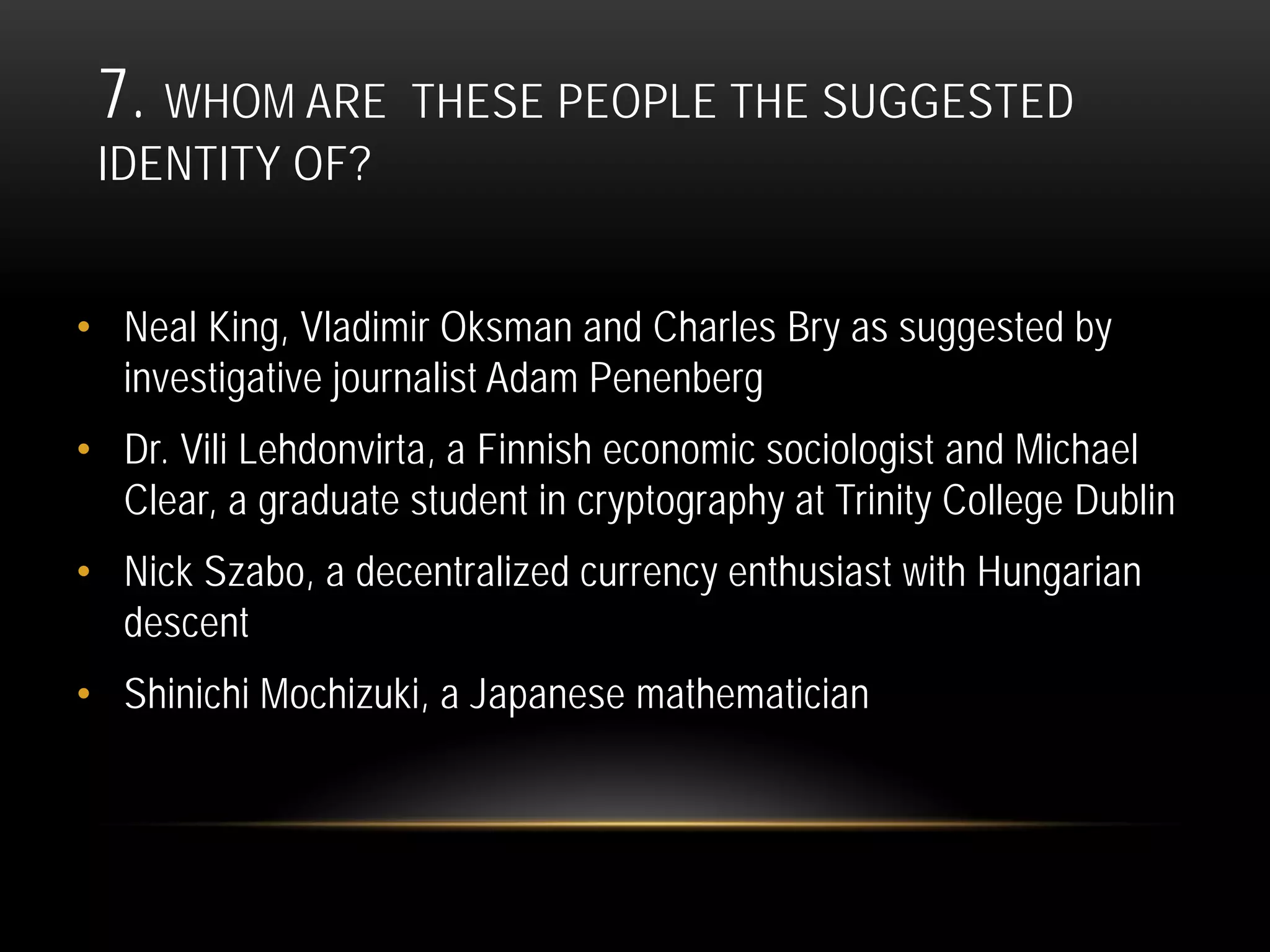 7. WHOM ARE THESE PEOPLE THE SUGGESTED
IDENTITY OF?
• Neal King, Vladimir Oksman and Charles Bry as suggested by
investigative journalist Adam Penenberg
• Dr. Vili Lehdonvirta, a Finnish economic sociologist and Michael
Clear, a graduate student in cryptography at Trinity College Dublin
• Nick Szabo, a decentralized currency enthusiast with Hungarian
descent
• Shinichi Mochizuki, a Japanese mathematician
 