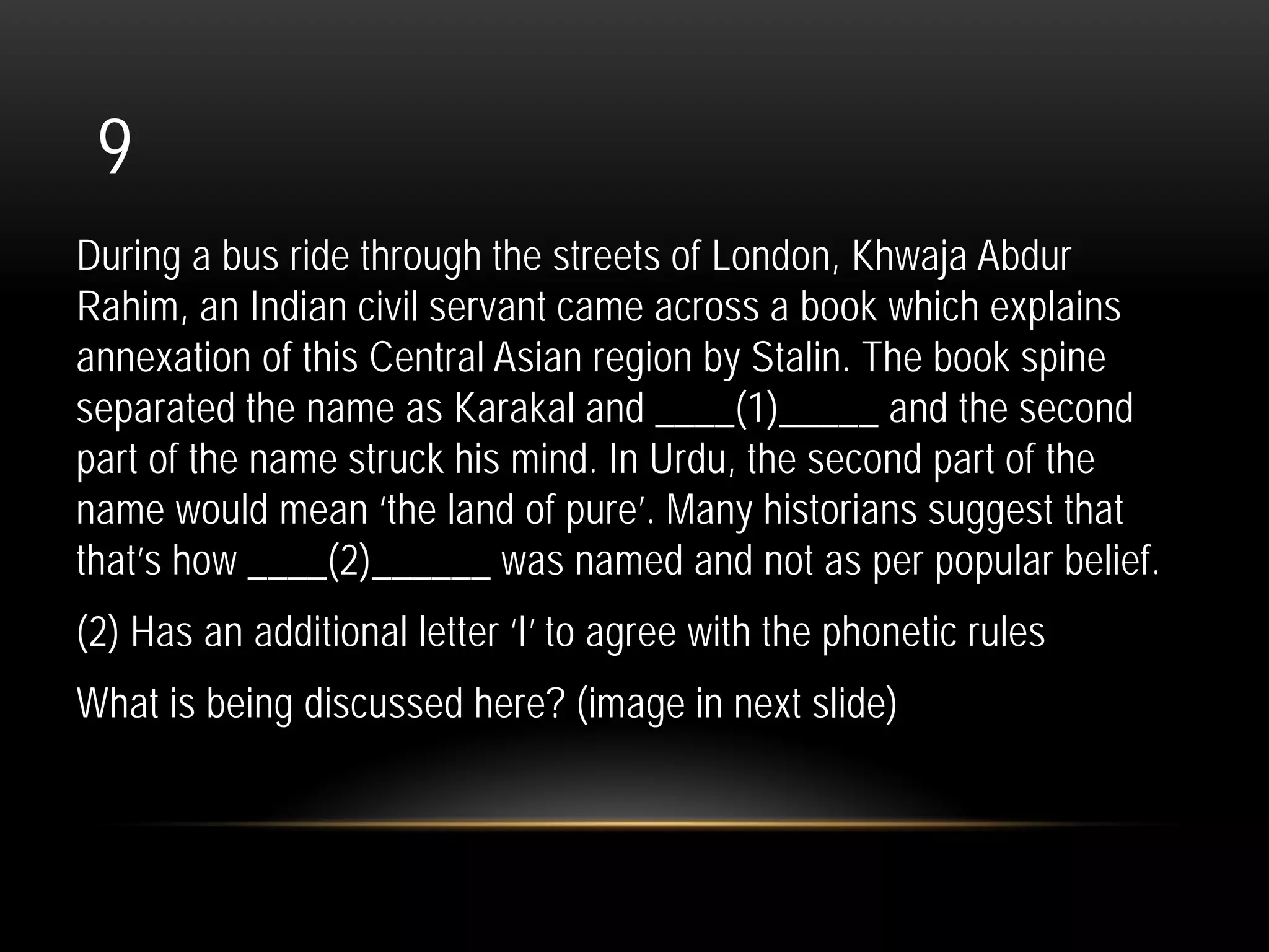 9
During a bus ride through the streets of London, Khwaja Abdur
Rahim, an Indian civil servant came across a book which explains
annexation of this Central Asian region by Stalin. The book spine
separated the name as Karakal and ____(1)_____ and the second
part of the name struck his mind. In Urdu, the second part of the
name would mean ‘the land of pure’. Many historians suggest that
that’s how ____(2)______ was named and not as per popular belief.
(2) Has an additional letter ‘I’ to agree with the phonetic rules
What is being discussed here? (image in next slide)
 