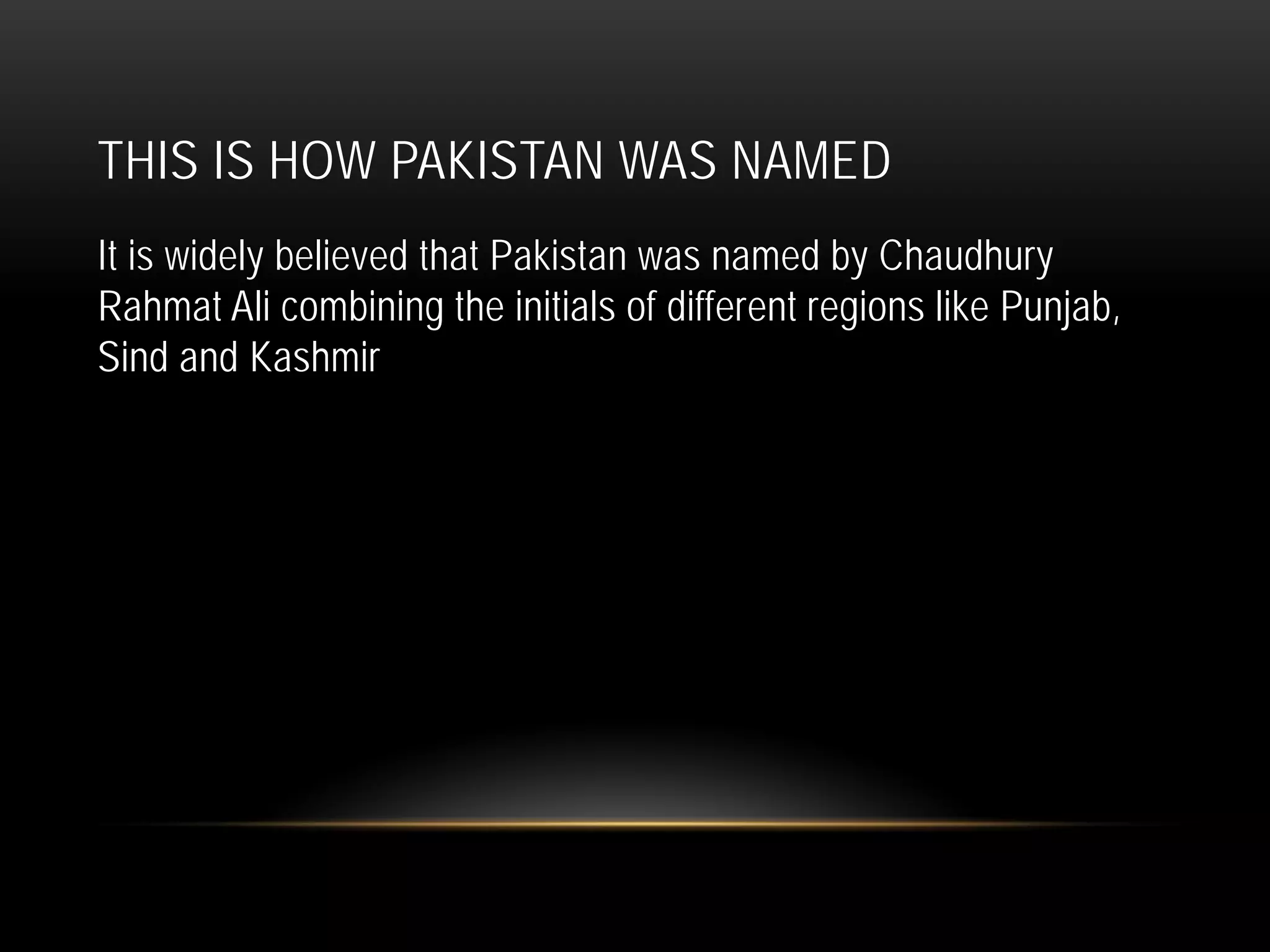 THIS IS HOW PAKISTAN WAS NAMED
It is widely believed that Pakistan was named by Chaudhury
Rahmat Ali combining the initials of different regions like Punjab,
Sind and Kashmir
 