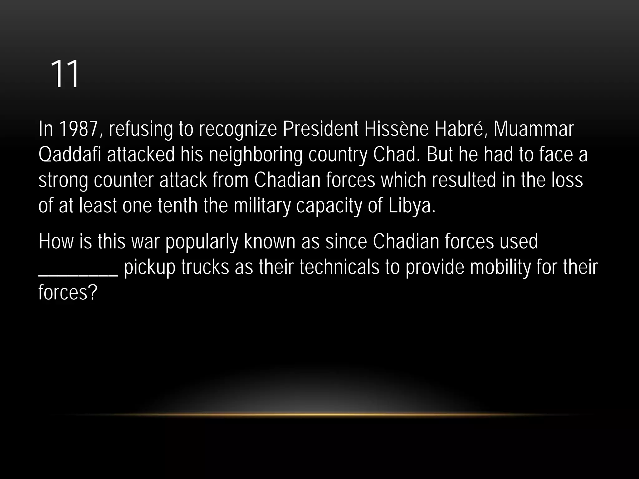 11
In 1987, refusing to recognize President Hissène Habré, Muammar
Qaddafi attacked his neighboring country Chad. But he had to face a
strong counter attack from Chadian forces which resulted in the loss
of at least one tenth the military capacity of Libya.
How is this war popularly known as since Chadian forces used
________ pickup trucks as their technicals to provide mobility for their
forces?
 