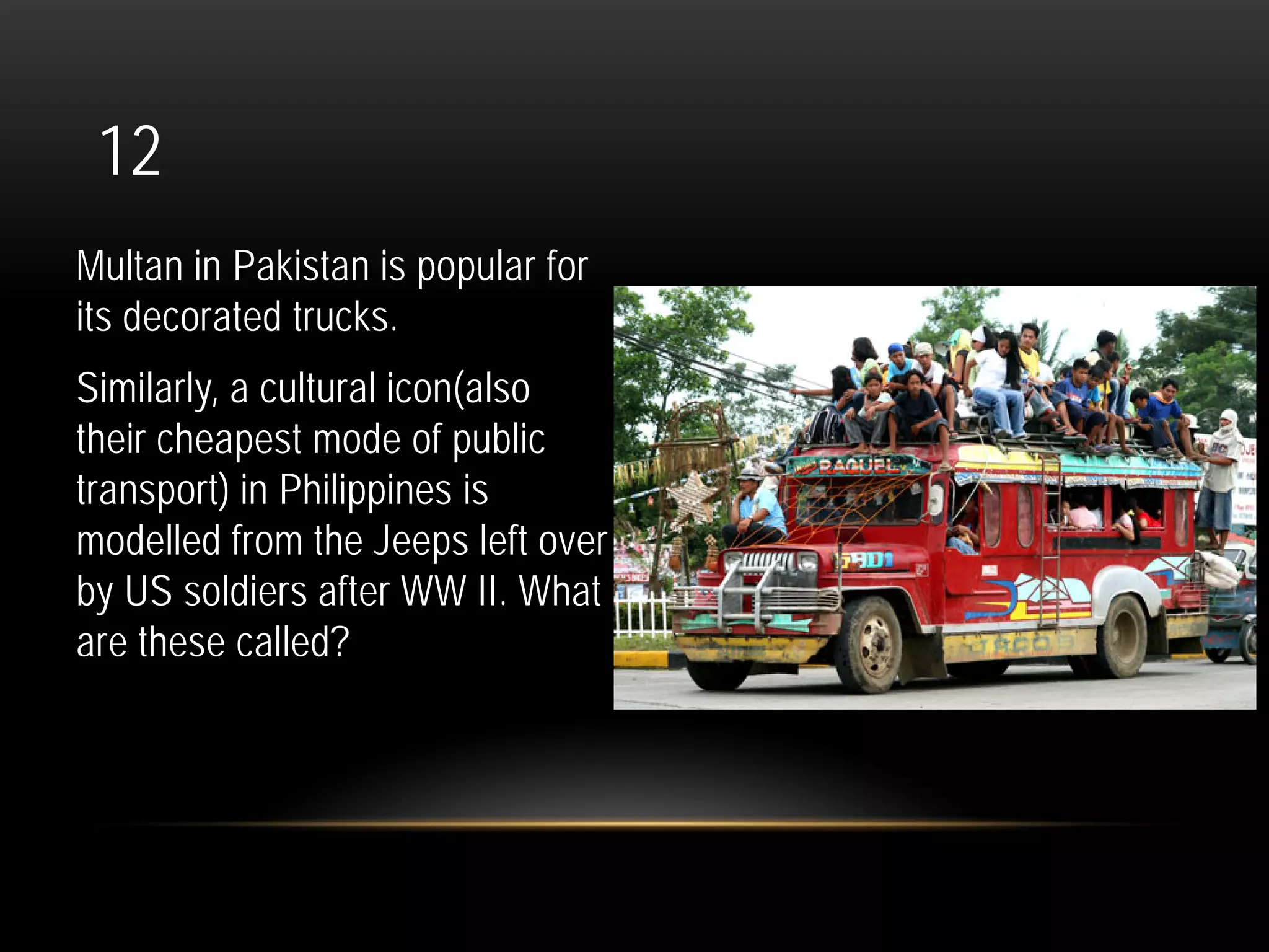 12
Multan in Pakistan is popular for
its decorated trucks.
Similarly, a cultural icon(also
their cheapest mode of public
transport) in Philippines is
modelled from the Jeeps left over
by US soldiers after WW II. What
are these called?
 